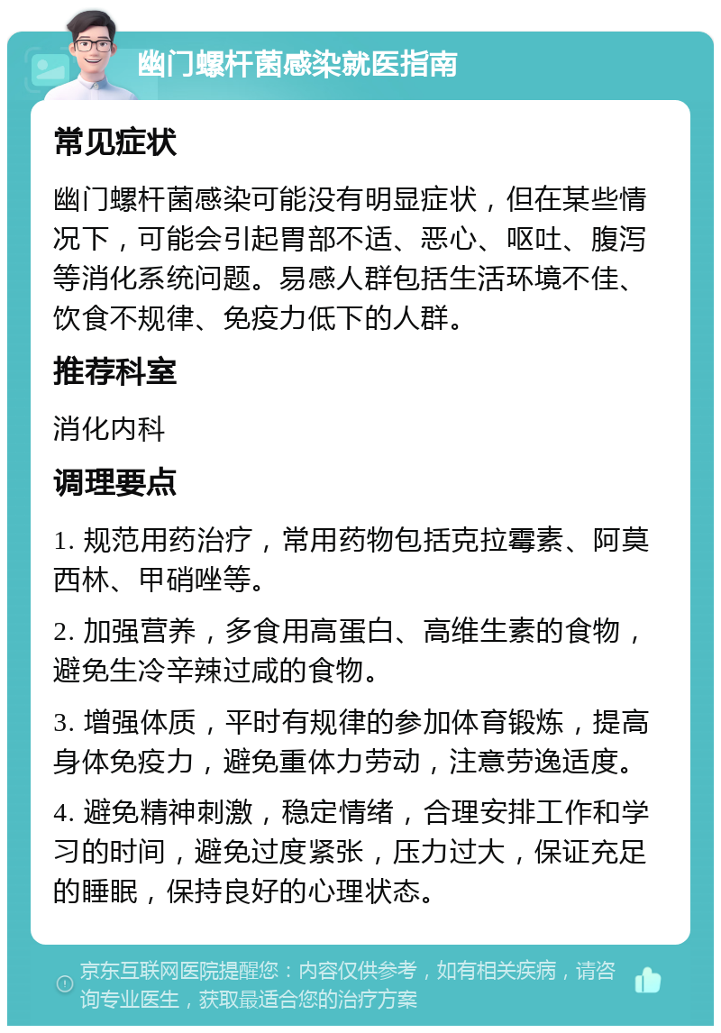 幽门螺杆菌感染就医指南 常见症状 幽门螺杆菌感染可能没有明显症状，但在某些情况下，可能会引起胃部不适、恶心、呕吐、腹泻等消化系统问题。易感人群包括生活环境不佳、饮食不规律、免疫力低下的人群。 推荐科室 消化内科 调理要点 1. 规范用药治疗，常用药物包括克拉霉素、阿莫西林、甲硝唑等。 2. 加强营养，多食用高蛋白、高维生素的食物，避免生冷辛辣过咸的食物。 3. 增强体质，平时有规律的参加体育锻炼，提高身体免疫力，避免重体力劳动，注意劳逸适度。 4. 避免精神刺激，稳定情绪，合理安排工作和学习的时间，避免过度紧张，压力过大，保证充足的睡眠，保持良好的心理状态。