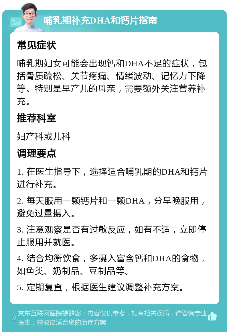 哺乳期补充DHA和钙片指南 常见症状 哺乳期妇女可能会出现钙和DHA不足的症状，包括骨质疏松、关节疼痛、情绪波动、记忆力下降等。特别是早产儿的母亲，需要额外关注营养补充。 推荐科室 妇产科或儿科 调理要点 1. 在医生指导下，选择适合哺乳期的DHA和钙片进行补充。 2. 每天服用一颗钙片和一颗DHA，分早晚服用，避免过量摄入。 3. 注意观察是否有过敏反应，如有不适，立即停止服用并就医。 4. 结合均衡饮食，多摄入富含钙和DHA的食物，如鱼类、奶制品、豆制品等。 5. 定期复查，根据医生建议调整补充方案。