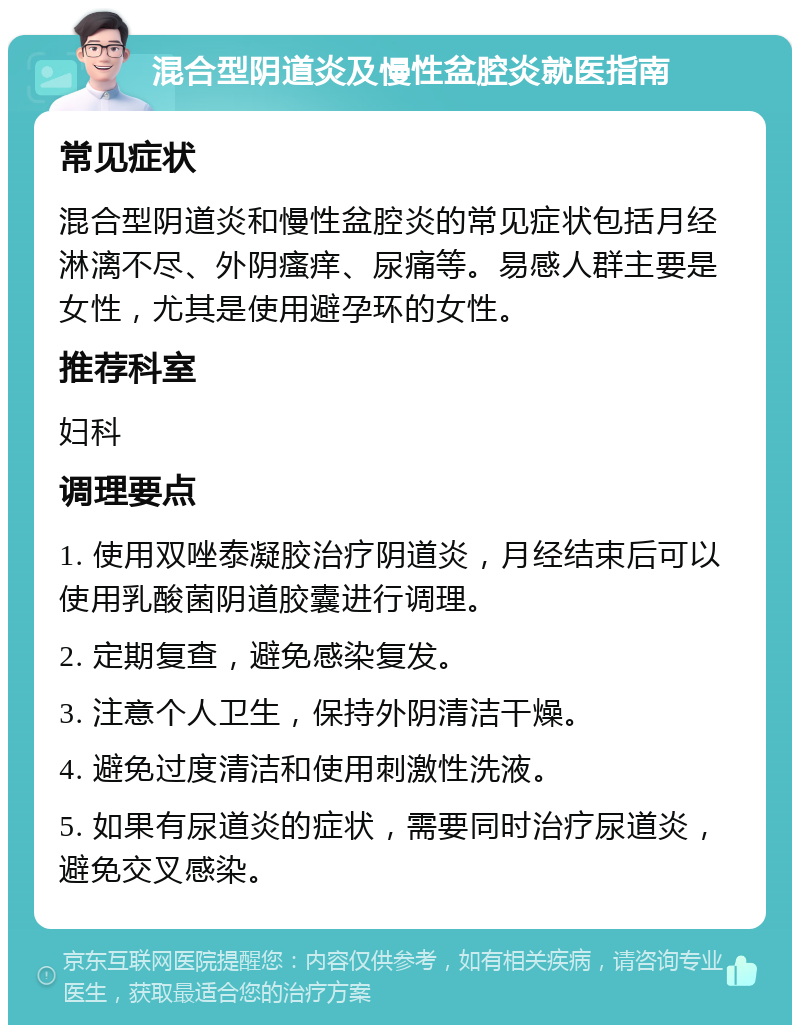 混合型阴道炎及慢性盆腔炎就医指南 常见症状 混合型阴道炎和慢性盆腔炎的常见症状包括月经淋漓不尽、外阴瘙痒、尿痛等。易感人群主要是女性，尤其是使用避孕环的女性。 推荐科室 妇科 调理要点 1. 使用双唑泰凝胶治疗阴道炎，月经结束后可以使用乳酸菌阴道胶囊进行调理。 2. 定期复查，避免感染复发。 3. 注意个人卫生，保持外阴清洁干燥。 4. 避免过度清洁和使用刺激性洗液。 5. 如果有尿道炎的症状，需要同时治疗尿道炎，避免交叉感染。