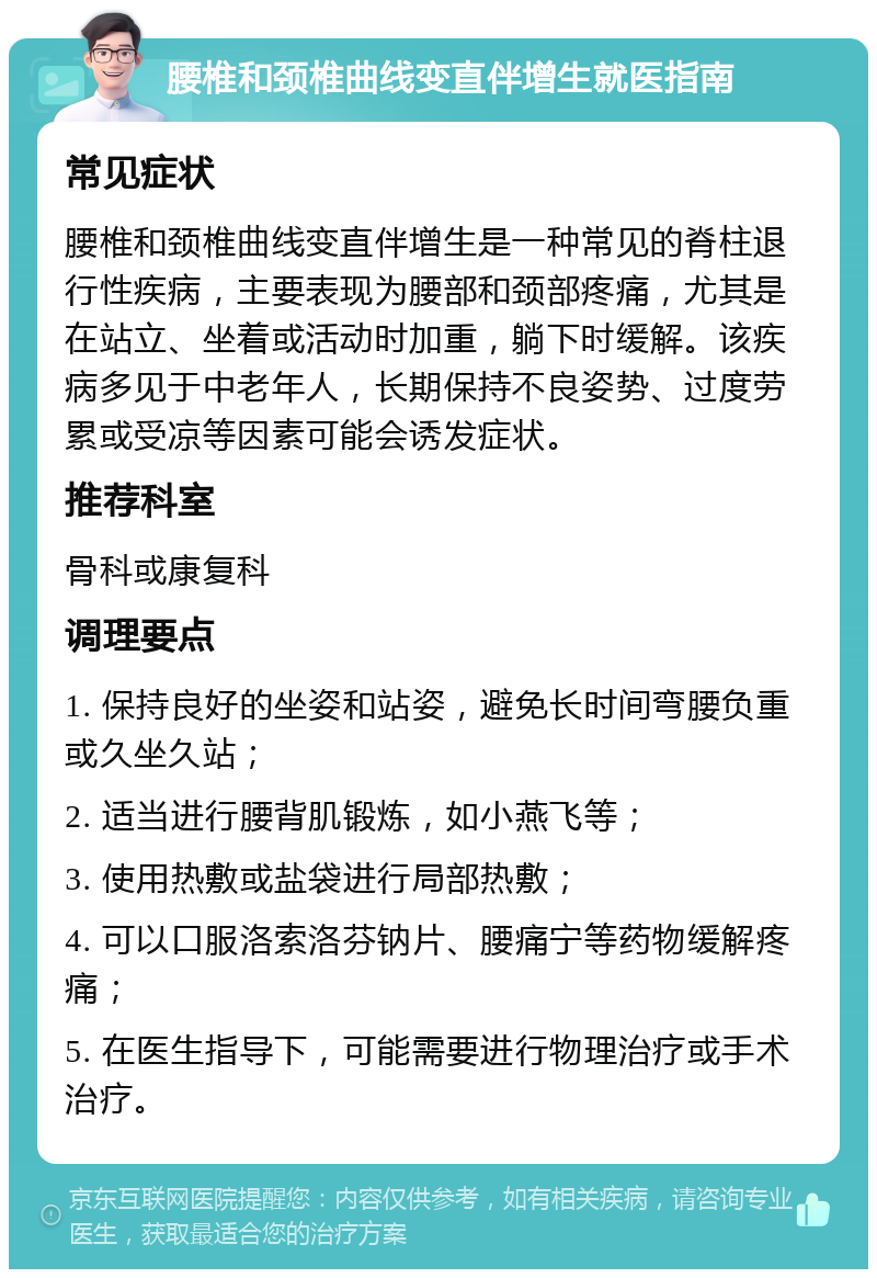 腰椎和颈椎曲线变直伴增生就医指南 常见症状 腰椎和颈椎曲线变直伴增生是一种常见的脊柱退行性疾病，主要表现为腰部和颈部疼痛，尤其是在站立、坐着或活动时加重，躺下时缓解。该疾病多见于中老年人，长期保持不良姿势、过度劳累或受凉等因素可能会诱发症状。 推荐科室 骨科或康复科 调理要点 1. 保持良好的坐姿和站姿，避免长时间弯腰负重或久坐久站； 2. 适当进行腰背肌锻炼，如小燕飞等； 3. 使用热敷或盐袋进行局部热敷； 4. 可以口服洛索洛芬钠片、腰痛宁等药物缓解疼痛； 5. 在医生指导下，可能需要进行物理治疗或手术治疗。