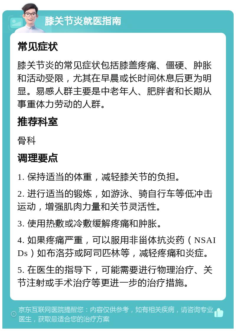 膝关节炎就医指南 常见症状 膝关节炎的常见症状包括膝盖疼痛、僵硬、肿胀和活动受限，尤其在早晨或长时间休息后更为明显。易感人群主要是中老年人、肥胖者和长期从事重体力劳动的人群。 推荐科室 骨科 调理要点 1. 保持适当的体重，减轻膝关节的负担。 2. 进行适当的锻炼，如游泳、骑自行车等低冲击运动，增强肌肉力量和关节灵活性。 3. 使用热敷或冷敷缓解疼痛和肿胀。 4. 如果疼痛严重，可以服用非甾体抗炎药（NSAIDs）如布洛芬或阿司匹林等，减轻疼痛和炎症。 5. 在医生的指导下，可能需要进行物理治疗、关节注射或手术治疗等更进一步的治疗措施。