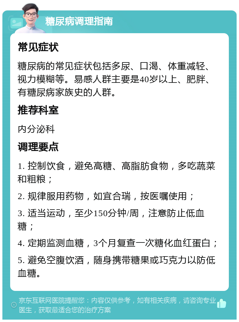 糖尿病调理指南 常见症状 糖尿病的常见症状包括多尿、口渴、体重减轻、视力模糊等。易感人群主要是40岁以上、肥胖、有糖尿病家族史的人群。 推荐科室 内分泌科 调理要点 1. 控制饮食，避免高糖、高脂肪食物，多吃蔬菜和粗粮； 2. 规律服用药物，如宜合瑞，按医嘱使用； 3. 适当运动，至少150分钟/周，注意防止低血糖； 4. 定期监测血糖，3个月复查一次糖化血红蛋白； 5. 避免空腹饮酒，随身携带糖果或巧克力以防低血糖。