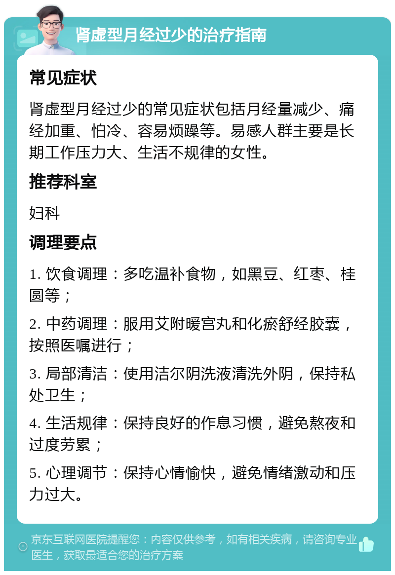 肾虚型月经过少的治疗指南 常见症状 肾虚型月经过少的常见症状包括月经量减少、痛经加重、怕冷、容易烦躁等。易感人群主要是长期工作压力大、生活不规律的女性。 推荐科室 妇科 调理要点 1. 饮食调理：多吃温补食物，如黑豆、红枣、桂圆等； 2. 中药调理：服用艾附暖宫丸和化瘀舒经胶囊，按照医嘱进行； 3. 局部清洁：使用洁尔阴洗液清洗外阴，保持私处卫生； 4. 生活规律：保持良好的作息习惯，避免熬夜和过度劳累； 5. 心理调节：保持心情愉快，避免情绪激动和压力过大。