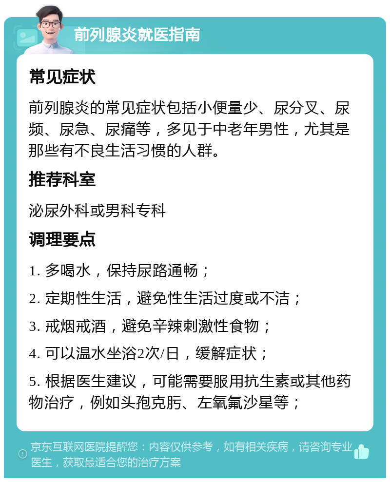 前列腺炎就医指南 常见症状 前列腺炎的常见症状包括小便量少、尿分叉、尿频、尿急、尿痛等，多见于中老年男性，尤其是那些有不良生活习惯的人群。 推荐科室 泌尿外科或男科专科 调理要点 1. 多喝水，保持尿路通畅； 2. 定期性生活，避免性生活过度或不洁； 3. 戒烟戒酒，避免辛辣刺激性食物； 4. 可以温水坐浴2次/日，缓解症状； 5. 根据医生建议，可能需要服用抗生素或其他药物治疗，例如头孢克肟、左氧氟沙星等；