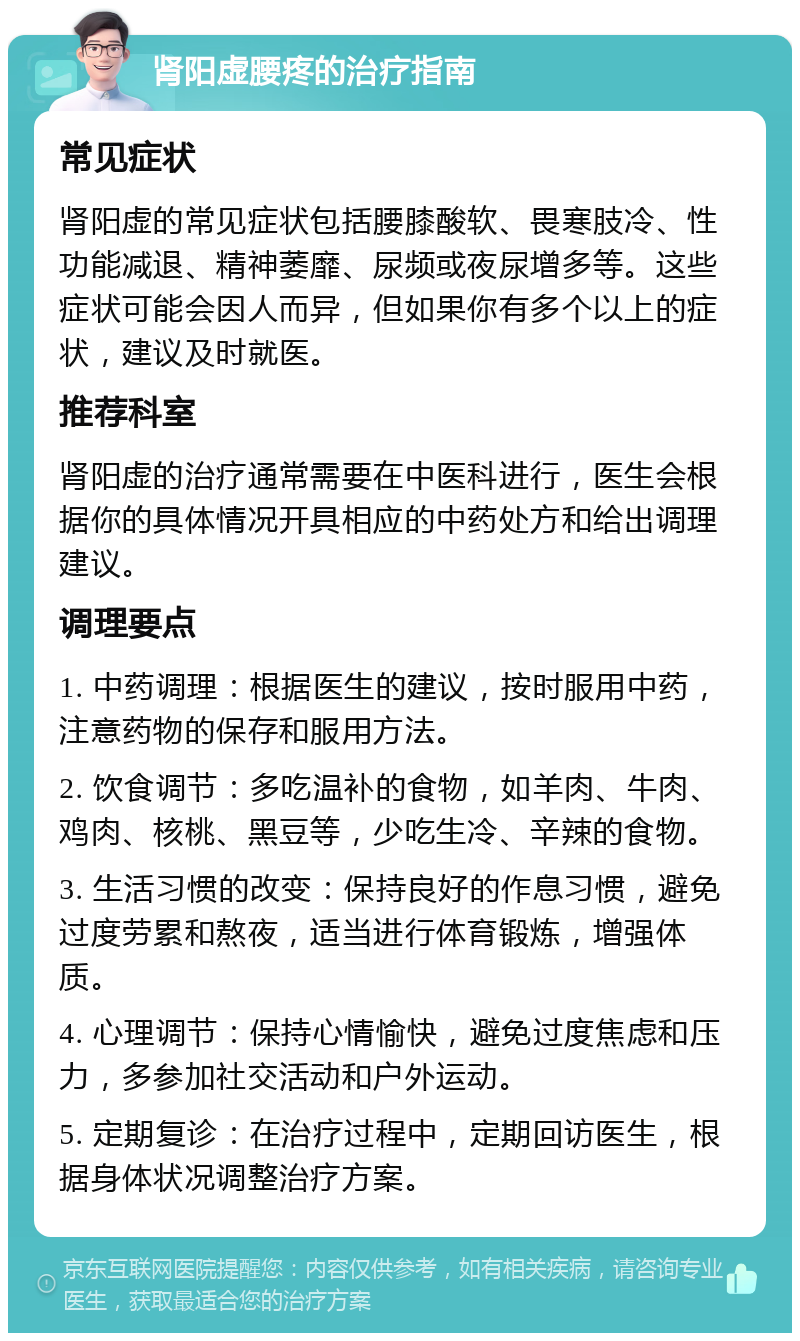 肾阳虚腰疼的治疗指南 常见症状 肾阳虚的常见症状包括腰膝酸软、畏寒肢冷、性功能减退、精神萎靡、尿频或夜尿增多等。这些症状可能会因人而异，但如果你有多个以上的症状，建议及时就医。 推荐科室 肾阳虚的治疗通常需要在中医科进行，医生会根据你的具体情况开具相应的中药处方和给出调理建议。 调理要点 1. 中药调理：根据医生的建议，按时服用中药，注意药物的保存和服用方法。 2. 饮食调节：多吃温补的食物，如羊肉、牛肉、鸡肉、核桃、黑豆等，少吃生冷、辛辣的食物。 3. 生活习惯的改变：保持良好的作息习惯，避免过度劳累和熬夜，适当进行体育锻炼，增强体质。 4. 心理调节：保持心情愉快，避免过度焦虑和压力，多参加社交活动和户外运动。 5. 定期复诊：在治疗过程中，定期回访医生，根据身体状况调整治疗方案。