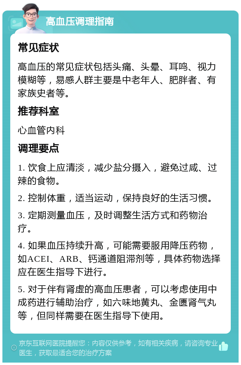 高血压调理指南 常见症状 高血压的常见症状包括头痛、头晕、耳鸣、视力模糊等，易感人群主要是中老年人、肥胖者、有家族史者等。 推荐科室 心血管内科 调理要点 1. 饮食上应清淡，减少盐分摄入，避免过咸、过辣的食物。 2. 控制体重，适当运动，保持良好的生活习惯。 3. 定期测量血压，及时调整生活方式和药物治疗。 4. 如果血压持续升高，可能需要服用降压药物，如ACEI、ARB、钙通道阻滞剂等，具体药物选择应在医生指导下进行。 5. 对于伴有肾虚的高血压患者，可以考虑使用中成药进行辅助治疗，如六味地黄丸、金匮肾气丸等，但同样需要在医生指导下使用。