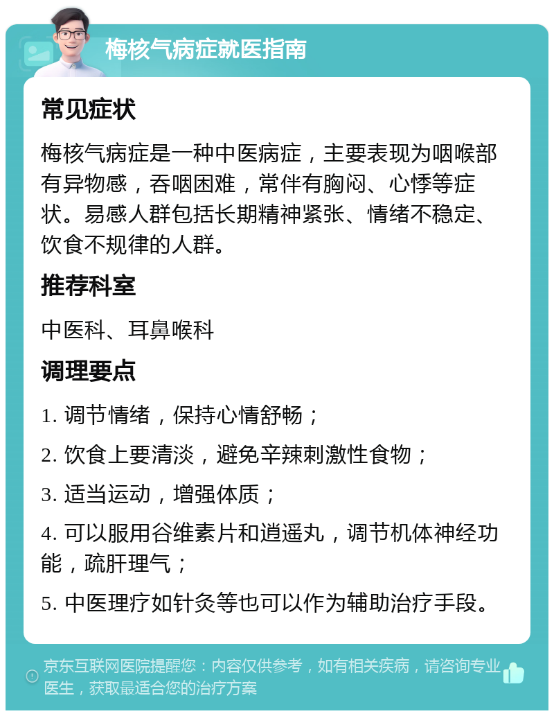 梅核气病症就医指南 常见症状 梅核气病症是一种中医病症，主要表现为咽喉部有异物感，吞咽困难，常伴有胸闷、心悸等症状。易感人群包括长期精神紧张、情绪不稳定、饮食不规律的人群。 推荐科室 中医科、耳鼻喉科 调理要点 1. 调节情绪，保持心情舒畅； 2. 饮食上要清淡，避免辛辣刺激性食物； 3. 适当运动，增强体质； 4. 可以服用谷维素片和逍遥丸，调节机体神经功能，疏肝理气； 5. 中医理疗如针灸等也可以作为辅助治疗手段。