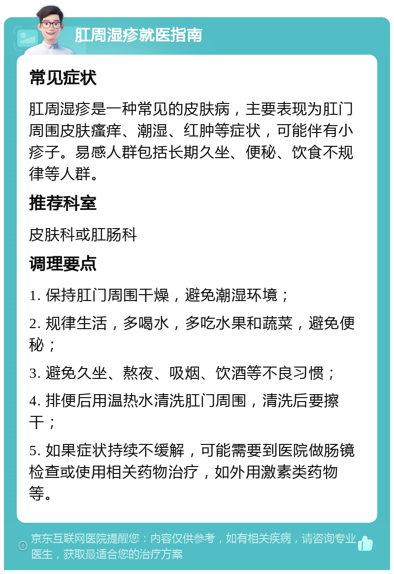 肛周湿疹就医指南 常见症状 肛周湿疹是一种常见的皮肤病，主要表现为肛门周围皮肤瘙痒、潮湿、红肿等症状，可能伴有小疹子。易感人群包括长期久坐、便秘、饮食不规律等人群。 推荐科室 皮肤科或肛肠科 调理要点 1. 保持肛门周围干燥，避免潮湿环境； 2. 规律生活，多喝水，多吃水果和蔬菜，避免便秘； 3. 避免久坐、熬夜、吸烟、饮酒等不良习惯； 4. 排便后用温热水清洗肛门周围，清洗后要擦干； 5. 如果症状持续不缓解，可能需要到医院做肠镜检查或使用相关药物治疗，如外用激素类药物等。