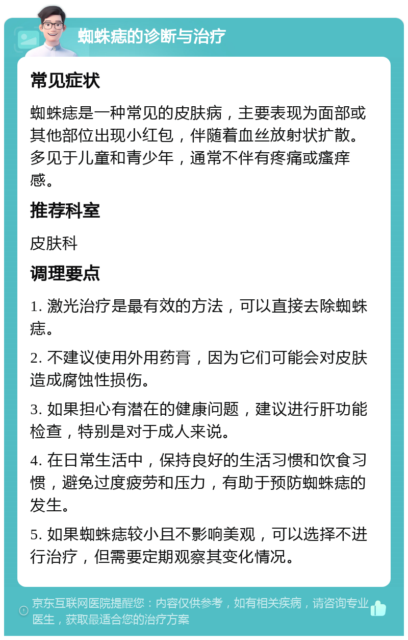 蜘蛛痣的诊断与治疗 常见症状 蜘蛛痣是一种常见的皮肤病，主要表现为面部或其他部位出现小红包，伴随着血丝放射状扩散。多见于儿童和青少年，通常不伴有疼痛或瘙痒感。 推荐科室 皮肤科 调理要点 1. 激光治疗是最有效的方法，可以直接去除蜘蛛痣。 2. 不建议使用外用药膏，因为它们可能会对皮肤造成腐蚀性损伤。 3. 如果担心有潜在的健康问题，建议进行肝功能检查，特别是对于成人来说。 4. 在日常生活中，保持良好的生活习惯和饮食习惯，避免过度疲劳和压力，有助于预防蜘蛛痣的发生。 5. 如果蜘蛛痣较小且不影响美观，可以选择不进行治疗，但需要定期观察其变化情况。