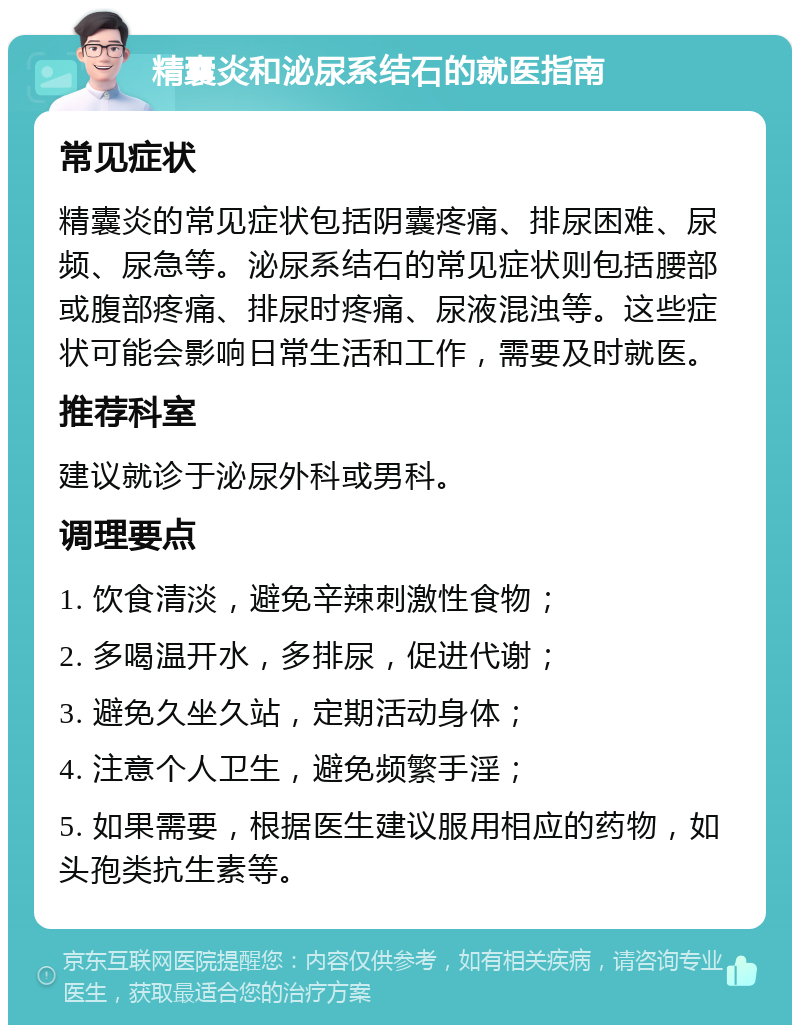 精囊炎和泌尿系结石的就医指南 常见症状 精囊炎的常见症状包括阴囊疼痛、排尿困难、尿频、尿急等。泌尿系结石的常见症状则包括腰部或腹部疼痛、排尿时疼痛、尿液混浊等。这些症状可能会影响日常生活和工作，需要及时就医。 推荐科室 建议就诊于泌尿外科或男科。 调理要点 1. 饮食清淡，避免辛辣刺激性食物； 2. 多喝温开水，多排尿，促进代谢； 3. 避免久坐久站，定期活动身体； 4. 注意个人卫生，避免频繁手淫； 5. 如果需要，根据医生建议服用相应的药物，如头孢类抗生素等。