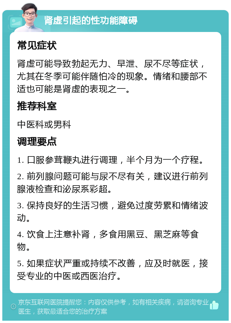 肾虚引起的性功能障碍 常见症状 肾虚可能导致勃起无力、早泄、尿不尽等症状，尤其在冬季可能伴随怕冷的现象。情绪和腰部不适也可能是肾虚的表现之一。 推荐科室 中医科或男科 调理要点 1. 口服参茸鞭丸进行调理，半个月为一个疗程。 2. 前列腺问题可能与尿不尽有关，建议进行前列腺液检查和泌尿系彩超。 3. 保持良好的生活习惯，避免过度劳累和情绪波动。 4. 饮食上注意补肾，多食用黑豆、黑芝麻等食物。 5. 如果症状严重或持续不改善，应及时就医，接受专业的中医或西医治疗。