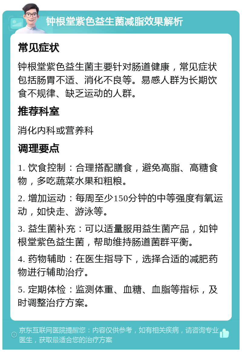 钟根堂紫色益生菌减脂效果解析 常见症状 钟根堂紫色益生菌主要针对肠道健康，常见症状包括肠胃不适、消化不良等。易感人群为长期饮食不规律、缺乏运动的人群。 推荐科室 消化内科或营养科 调理要点 1. 饮食控制：合理搭配膳食，避免高脂、高糖食物，多吃蔬菜水果和粗粮。 2. 增加运动：每周至少150分钟的中等强度有氧运动，如快走、游泳等。 3. 益生菌补充：可以适量服用益生菌产品，如钟根堂紫色益生菌，帮助维持肠道菌群平衡。 4. 药物辅助：在医生指导下，选择合适的减肥药物进行辅助治疗。 5. 定期体检：监测体重、血糖、血脂等指标，及时调整治疗方案。