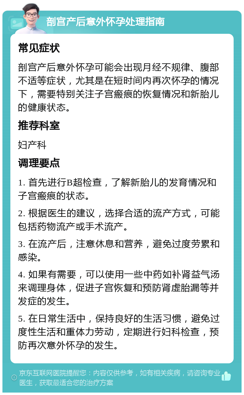 剖宫产后意外怀孕处理指南 常见症状 剖宫产后意外怀孕可能会出现月经不规律、腹部不适等症状，尤其是在短时间内再次怀孕的情况下，需要特别关注子宫瘢痕的恢复情况和新胎儿的健康状态。 推荐科室 妇产科 调理要点 1. 首先进行B超检查，了解新胎儿的发育情况和子宫瘢痕的状态。 2. 根据医生的建议，选择合适的流产方式，可能包括药物流产或手术流产。 3. 在流产后，注意休息和营养，避免过度劳累和感染。 4. 如果有需要，可以使用一些中药如补肾益气汤来调理身体，促进子宫恢复和预防肾虚胎漏等并发症的发生。 5. 在日常生活中，保持良好的生活习惯，避免过度性生活和重体力劳动，定期进行妇科检查，预防再次意外怀孕的发生。