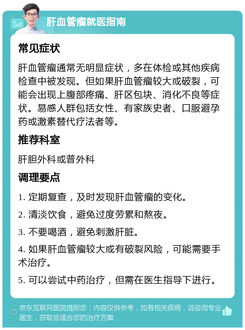 肝血管瘤就医指南 常见症状 肝血管瘤通常无明显症状，多在体检或其他疾病检查中被发现。但如果肝血管瘤较大或破裂，可能会出现上腹部疼痛、肝区包块、消化不良等症状。易感人群包括女性、有家族史者、口服避孕药或激素替代疗法者等。 推荐科室 肝胆外科或普外科 调理要点 1. 定期复查，及时发现肝血管瘤的变化。 2. 清淡饮食，避免过度劳累和熬夜。 3. 不要喝酒，避免刺激肝脏。 4. 如果肝血管瘤较大或有破裂风险，可能需要手术治疗。 5. 可以尝试中药治疗，但需在医生指导下进行。