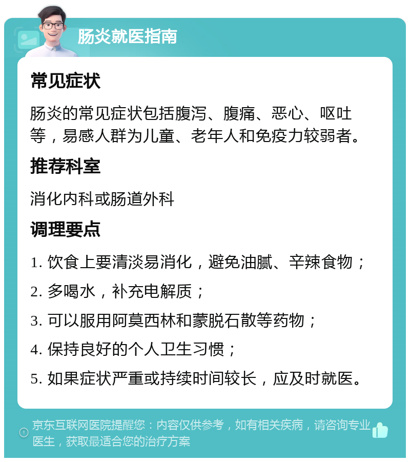 肠炎就医指南 常见症状 肠炎的常见症状包括腹泻、腹痛、恶心、呕吐等，易感人群为儿童、老年人和免疫力较弱者。 推荐科室 消化内科或肠道外科 调理要点 1. 饮食上要清淡易消化，避免油腻、辛辣食物； 2. 多喝水，补充电解质； 3. 可以服用阿莫西林和蒙脱石散等药物； 4. 保持良好的个人卫生习惯； 5. 如果症状严重或持续时间较长，应及时就医。