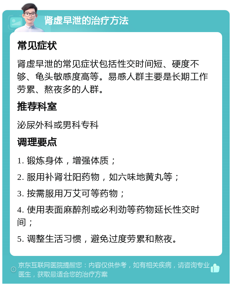 肾虚早泄的治疗方法 常见症状 肾虚早泄的常见症状包括性交时间短、硬度不够、龟头敏感度高等。易感人群主要是长期工作劳累、熬夜多的人群。 推荐科室 泌尿外科或男科专科 调理要点 1. 锻炼身体，增强体质； 2. 服用补肾壮阳药物，如六味地黄丸等； 3. 按需服用万艾可等药物； 4. 使用表面麻醉剂或必利劲等药物延长性交时间； 5. 调整生活习惯，避免过度劳累和熬夜。