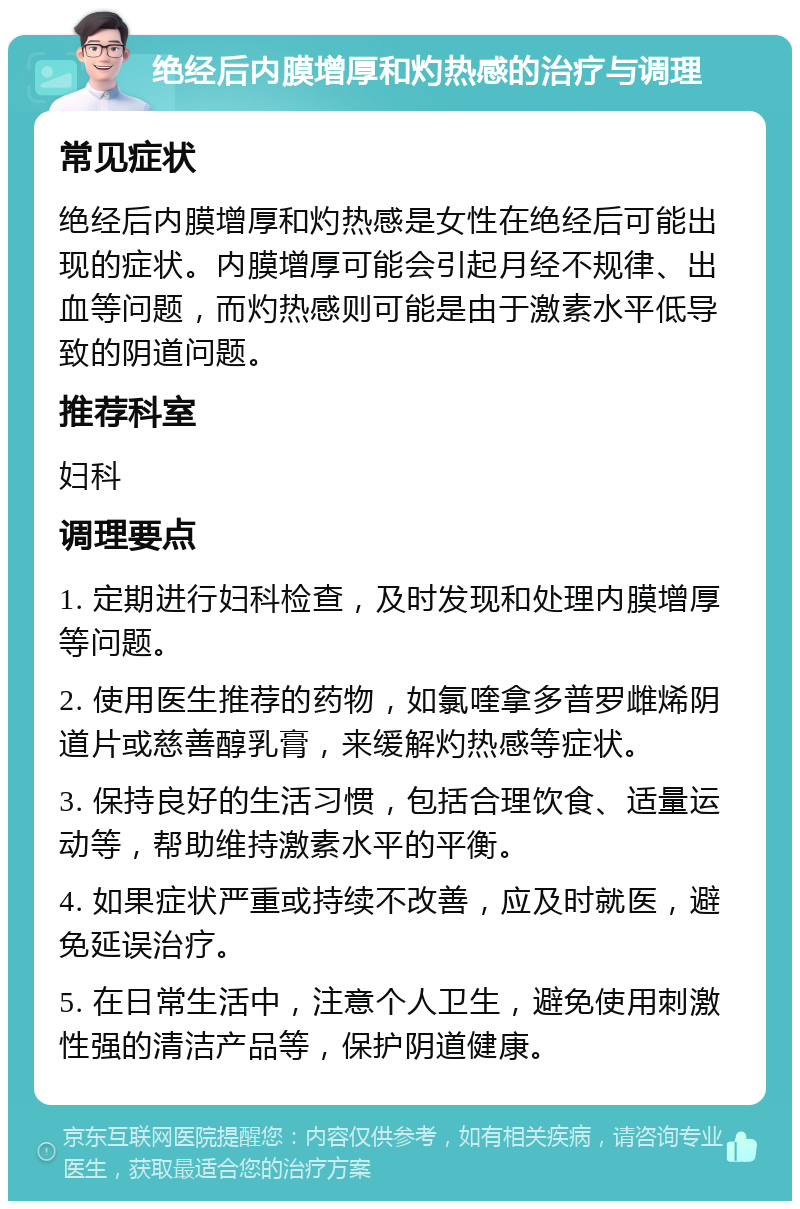 绝经后内膜增厚和灼热感的治疗与调理 常见症状 绝经后内膜增厚和灼热感是女性在绝经后可能出现的症状。内膜增厚可能会引起月经不规律、出血等问题，而灼热感则可能是由于激素水平低导致的阴道问题。 推荐科室 妇科 调理要点 1. 定期进行妇科检查，及时发现和处理内膜增厚等问题。 2. 使用医生推荐的药物，如氯喹拿多普罗雌烯阴道片或慈善醇乳膏，来缓解灼热感等症状。 3. 保持良好的生活习惯，包括合理饮食、适量运动等，帮助维持激素水平的平衡。 4. 如果症状严重或持续不改善，应及时就医，避免延误治疗。 5. 在日常生活中，注意个人卫生，避免使用刺激性强的清洁产品等，保护阴道健康。