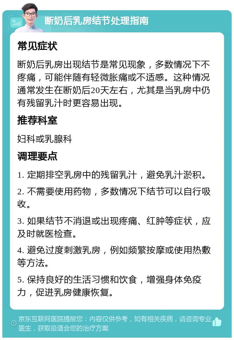 断奶后乳房结节处理指南 常见症状 断奶后乳房出现结节是常见现象，多数情况下不疼痛，可能伴随有轻微胀痛或不适感。这种情况通常发生在断奶后20天左右，尤其是当乳房中仍有残留乳汁时更容易出现。 推荐科室 妇科或乳腺科 调理要点 1. 定期排空乳房中的残留乳汁，避免乳汁淤积。 2. 不需要使用药物，多数情况下结节可以自行吸收。 3. 如果结节不消退或出现疼痛、红肿等症状，应及时就医检查。 4. 避免过度刺激乳房，例如频繁按摩或使用热敷等方法。 5. 保持良好的生活习惯和饮食，增强身体免疫力，促进乳房健康恢复。