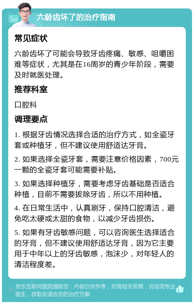 六龄齿坏了的治疗指南 常见症状 六龄齿坏了可能会导致牙齿疼痛、敏感、咀嚼困难等症状，尤其是在16周岁的青少年阶段，需要及时就医处理。 推荐科室 口腔科 调理要点 1. 根据牙齿情况选择合适的治疗方式，如全瓷牙套或种植牙，但不建议使用舒适达牙膏。 2. 如果选择全瓷牙套，需要注意价格因素，700元一颗的全瓷牙套可能需要补贴。 3. 如果选择种植牙，需要考虑牙齿基础是否适合种植，目前不需要拔除牙齿，所以不用种植。 4. 在日常生活中，认真刷牙，保持口腔清洁，避免吃太硬或太甜的食物，以减少牙齿损伤。 5. 如果有牙齿敏感问题，可以咨询医生选择适合的牙膏，但不建议使用舒适达牙膏，因为它主要用于中年以上的牙齿敏感，泡沫少，对年轻人的清洁程度差。