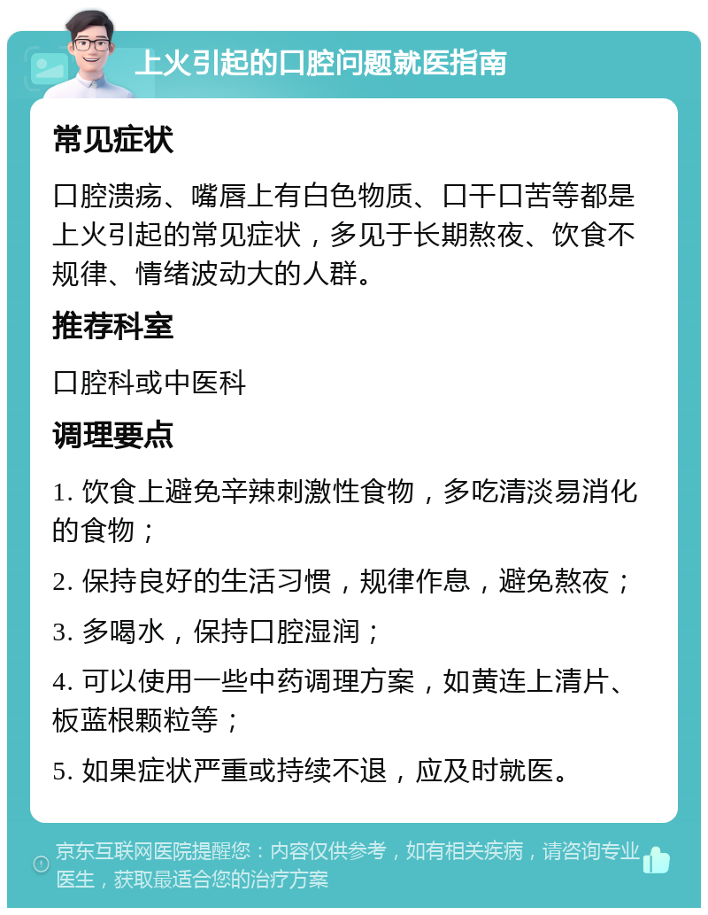 上火引起的口腔问题就医指南 常见症状 口腔溃疡、嘴唇上有白色物质、口干口苦等都是上火引起的常见症状，多见于长期熬夜、饮食不规律、情绪波动大的人群。 推荐科室 口腔科或中医科 调理要点 1. 饮食上避免辛辣刺激性食物，多吃清淡易消化的食物； 2. 保持良好的生活习惯，规律作息，避免熬夜； 3. 多喝水，保持口腔湿润； 4. 可以使用一些中药调理方案，如黄连上清片、板蓝根颗粒等； 5. 如果症状严重或持续不退，应及时就医。