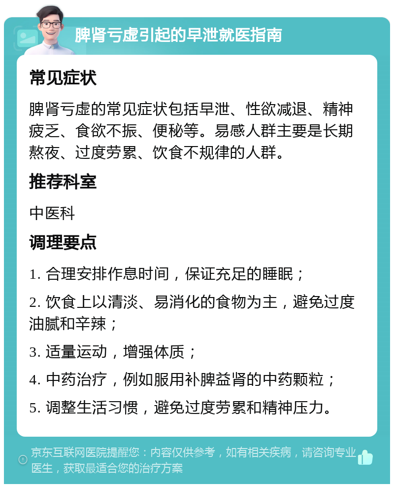 脾肾亏虚引起的早泄就医指南 常见症状 脾肾亏虚的常见症状包括早泄、性欲减退、精神疲乏、食欲不振、便秘等。易感人群主要是长期熬夜、过度劳累、饮食不规律的人群。 推荐科室 中医科 调理要点 1. 合理安排作息时间，保证充足的睡眠； 2. 饮食上以清淡、易消化的食物为主，避免过度油腻和辛辣； 3. 适量运动，增强体质； 4. 中药治疗，例如服用补脾益肾的中药颗粒； 5. 调整生活习惯，避免过度劳累和精神压力。