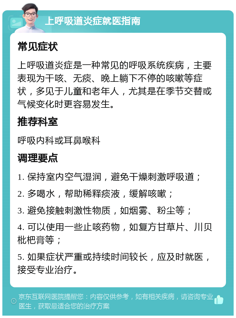 上呼吸道炎症就医指南 常见症状 上呼吸道炎症是一种常见的呼吸系统疾病，主要表现为干咳、无痰、晚上躺下不停的咳嗽等症状，多见于儿童和老年人，尤其是在季节交替或气候变化时更容易发生。 推荐科室 呼吸内科或耳鼻喉科 调理要点 1. 保持室内空气湿润，避免干燥刺激呼吸道； 2. 多喝水，帮助稀释痰液，缓解咳嗽； 3. 避免接触刺激性物质，如烟雾、粉尘等； 4. 可以使用一些止咳药物，如复方甘草片、川贝枇杷膏等； 5. 如果症状严重或持续时间较长，应及时就医，接受专业治疗。