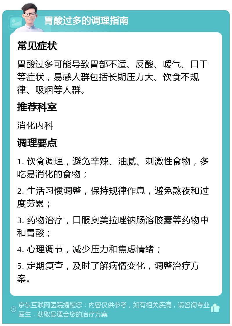 胃酸过多的调理指南 常见症状 胃酸过多可能导致胃部不适、反酸、嗳气、口干等症状，易感人群包括长期压力大、饮食不规律、吸烟等人群。 推荐科室 消化内科 调理要点 1. 饮食调理，避免辛辣、油腻、刺激性食物，多吃易消化的食物； 2. 生活习惯调整，保持规律作息，避免熬夜和过度劳累； 3. 药物治疗，口服奥美拉唑钠肠溶胶囊等药物中和胃酸； 4. 心理调节，减少压力和焦虑情绪； 5. 定期复查，及时了解病情变化，调整治疗方案。