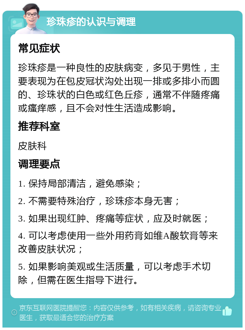 珍珠疹的认识与调理 常见症状 珍珠疹是一种良性的皮肤病变，多见于男性，主要表现为在包皮冠状沟处出现一排或多排小而圆的、珍珠状的白色或红色丘疹，通常不伴随疼痛或瘙痒感，且不会对性生活造成影响。 推荐科室 皮肤科 调理要点 1. 保持局部清洁，避免感染； 2. 不需要特殊治疗，珍珠疹本身无害； 3. 如果出现红肿、疼痛等症状，应及时就医； 4. 可以考虑使用一些外用药膏如维A酸软膏等来改善皮肤状况； 5. 如果影响美观或生活质量，可以考虑手术切除，但需在医生指导下进行。