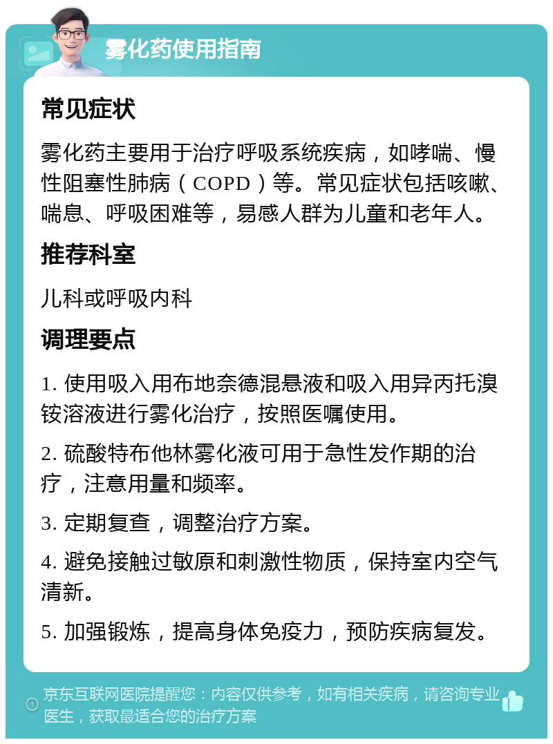 雾化药使用指南 常见症状 雾化药主要用于治疗呼吸系统疾病，如哮喘、慢性阻塞性肺病（COPD）等。常见症状包括咳嗽、喘息、呼吸困难等，易感人群为儿童和老年人。 推荐科室 儿科或呼吸内科 调理要点 1. 使用吸入用布地奈德混悬液和吸入用异丙托溴铵溶液进行雾化治疗，按照医嘱使用。 2. 硫酸特布他林雾化液可用于急性发作期的治疗，注意用量和频率。 3. 定期复查，调整治疗方案。 4. 避免接触过敏原和刺激性物质，保持室内空气清新。 5. 加强锻炼，提高身体免疫力，预防疾病复发。