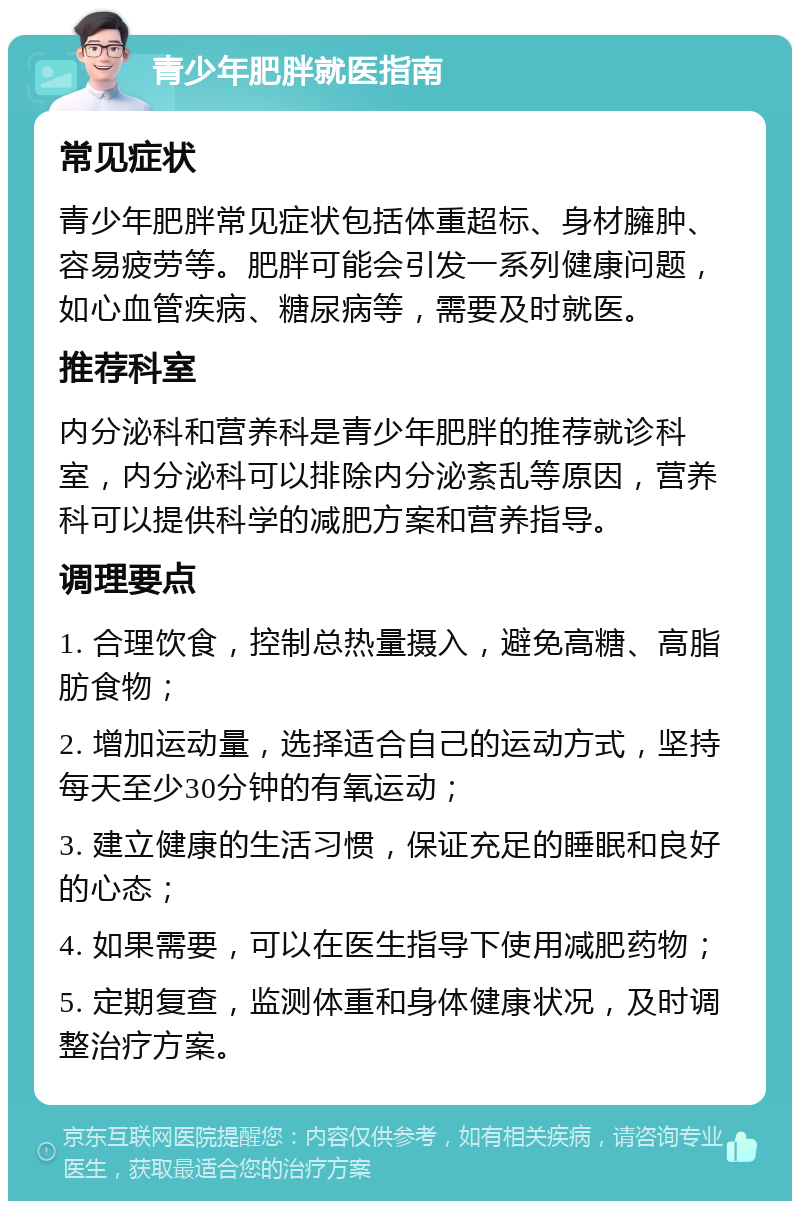 青少年肥胖就医指南 常见症状 青少年肥胖常见症状包括体重超标、身材臃肿、容易疲劳等。肥胖可能会引发一系列健康问题，如心血管疾病、糖尿病等，需要及时就医。 推荐科室 内分泌科和营养科是青少年肥胖的推荐就诊科室，内分泌科可以排除内分泌紊乱等原因，营养科可以提供科学的减肥方案和营养指导。 调理要点 1. 合理饮食，控制总热量摄入，避免高糖、高脂肪食物； 2. 增加运动量，选择适合自己的运动方式，坚持每天至少30分钟的有氧运动； 3. 建立健康的生活习惯，保证充足的睡眠和良好的心态； 4. 如果需要，可以在医生指导下使用减肥药物； 5. 定期复查，监测体重和身体健康状况，及时调整治疗方案。