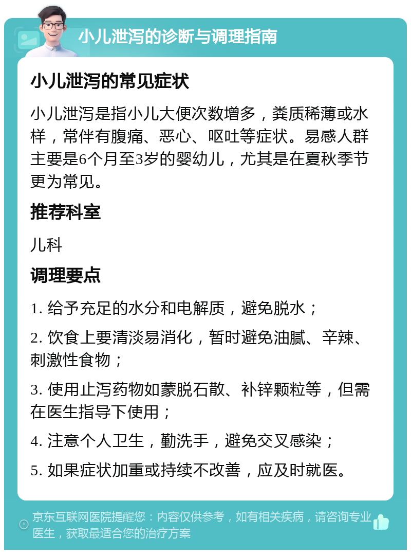 小儿泄泻的诊断与调理指南 小儿泄泻的常见症状 小儿泄泻是指小儿大便次数增多，粪质稀薄或水样，常伴有腹痛、恶心、呕吐等症状。易感人群主要是6个月至3岁的婴幼儿，尤其是在夏秋季节更为常见。 推荐科室 儿科 调理要点 1. 给予充足的水分和电解质，避免脱水； 2. 饮食上要清淡易消化，暂时避免油腻、辛辣、刺激性食物； 3. 使用止泻药物如蒙脱石散、补锌颗粒等，但需在医生指导下使用； 4. 注意个人卫生，勤洗手，避免交叉感染； 5. 如果症状加重或持续不改善，应及时就医。