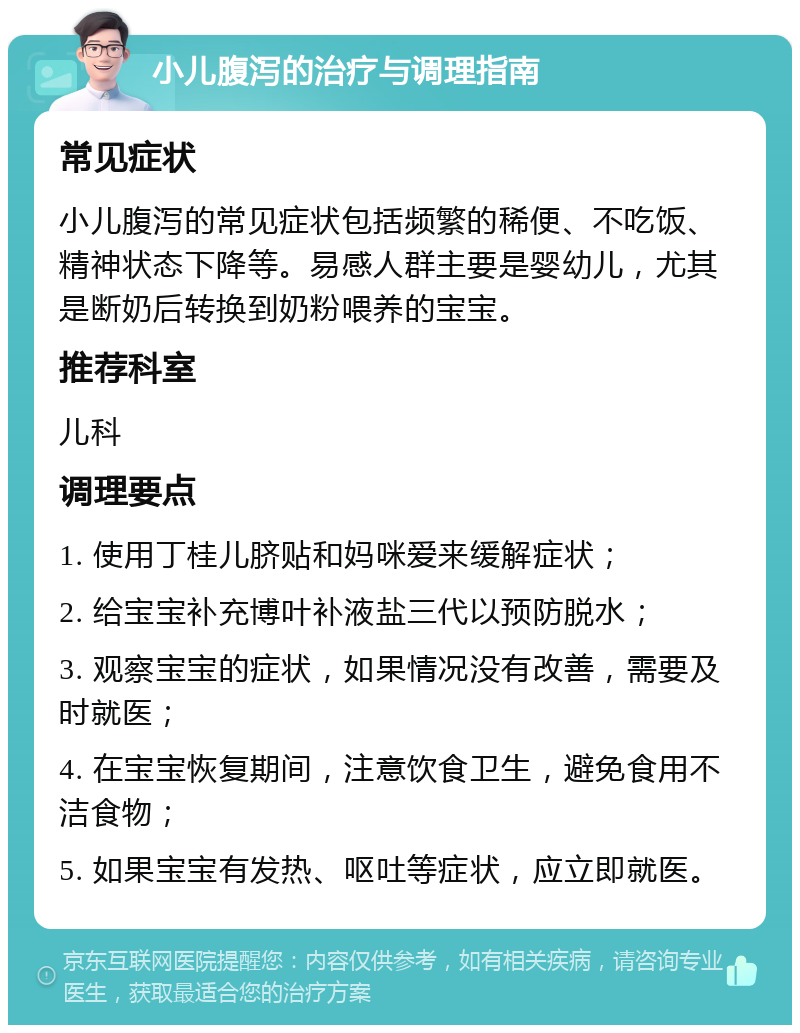 小儿腹泻的治疗与调理指南 常见症状 小儿腹泻的常见症状包括频繁的稀便、不吃饭、精神状态下降等。易感人群主要是婴幼儿，尤其是断奶后转换到奶粉喂养的宝宝。 推荐科室 儿科 调理要点 1. 使用丁桂儿脐贴和妈咪爱来缓解症状； 2. 给宝宝补充博叶补液盐三代以预防脱水； 3. 观察宝宝的症状，如果情况没有改善，需要及时就医； 4. 在宝宝恢复期间，注意饮食卫生，避免食用不洁食物； 5. 如果宝宝有发热、呕吐等症状，应立即就医。