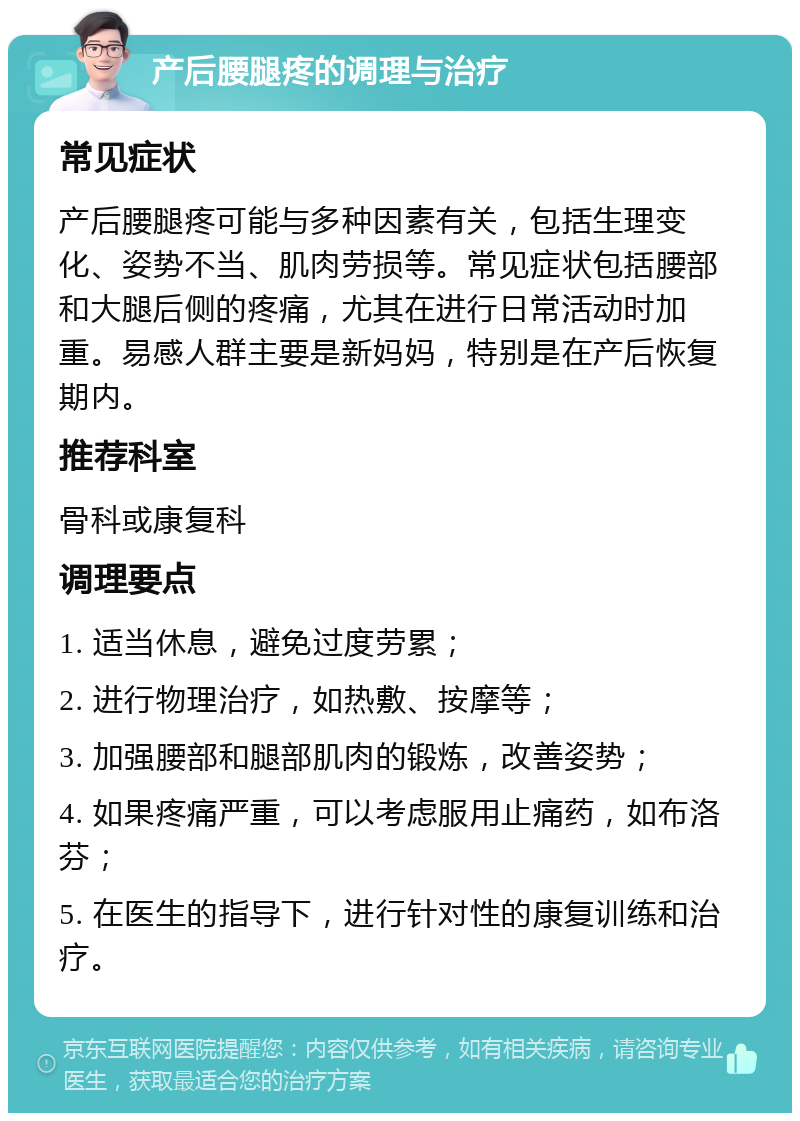 产后腰腿疼的调理与治疗 常见症状 产后腰腿疼可能与多种因素有关，包括生理变化、姿势不当、肌肉劳损等。常见症状包括腰部和大腿后侧的疼痛，尤其在进行日常活动时加重。易感人群主要是新妈妈，特别是在产后恢复期内。 推荐科室 骨科或康复科 调理要点 1. 适当休息，避免过度劳累； 2. 进行物理治疗，如热敷、按摩等； 3. 加强腰部和腿部肌肉的锻炼，改善姿势； 4. 如果疼痛严重，可以考虑服用止痛药，如布洛芬； 5. 在医生的指导下，进行针对性的康复训练和治疗。