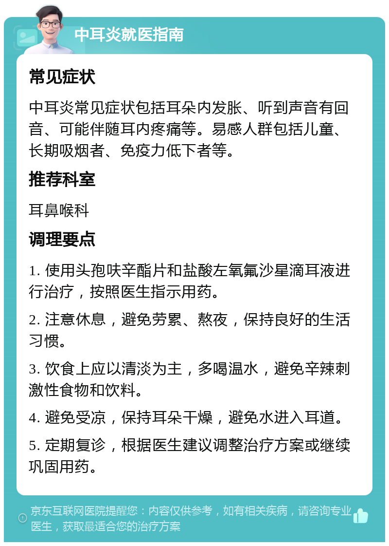 中耳炎就医指南 常见症状 中耳炎常见症状包括耳朵内发胀、听到声音有回音、可能伴随耳内疼痛等。易感人群包括儿童、长期吸烟者、免疫力低下者等。 推荐科室 耳鼻喉科 调理要点 1. 使用头孢呋辛酯片和盐酸左氧氟沙星滴耳液进行治疗，按照医生指示用药。 2. 注意休息，避免劳累、熬夜，保持良好的生活习惯。 3. 饮食上应以清淡为主，多喝温水，避免辛辣刺激性食物和饮料。 4. 避免受凉，保持耳朵干燥，避免水进入耳道。 5. 定期复诊，根据医生建议调整治疗方案或继续巩固用药。