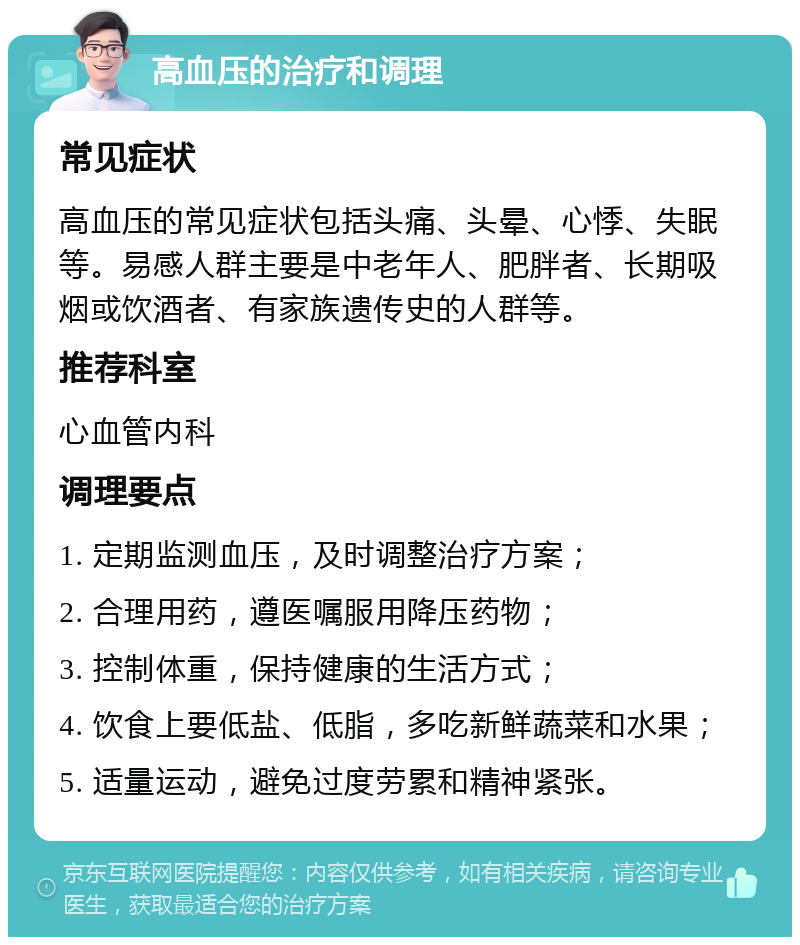 高血压的治疗和调理 常见症状 高血压的常见症状包括头痛、头晕、心悸、失眠等。易感人群主要是中老年人、肥胖者、长期吸烟或饮酒者、有家族遗传史的人群等。 推荐科室 心血管内科 调理要点 1. 定期监测血压，及时调整治疗方案； 2. 合理用药，遵医嘱服用降压药物； 3. 控制体重，保持健康的生活方式； 4. 饮食上要低盐、低脂，多吃新鲜蔬菜和水果； 5. 适量运动，避免过度劳累和精神紧张。