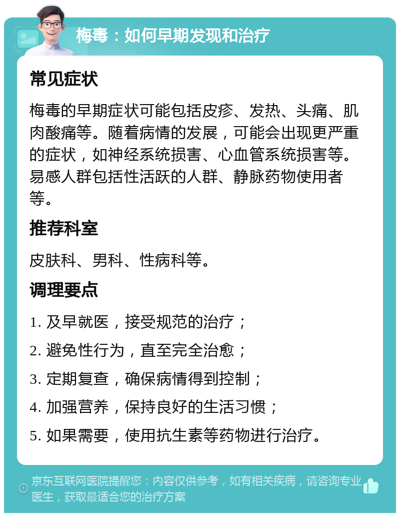 梅毒：如何早期发现和治疗 常见症状 梅毒的早期症状可能包括皮疹、发热、头痛、肌肉酸痛等。随着病情的发展，可能会出现更严重的症状，如神经系统损害、心血管系统损害等。易感人群包括性活跃的人群、静脉药物使用者等。 推荐科室 皮肤科、男科、性病科等。 调理要点 1. 及早就医，接受规范的治疗； 2. 避免性行为，直至完全治愈； 3. 定期复查，确保病情得到控制； 4. 加强营养，保持良好的生活习惯； 5. 如果需要，使用抗生素等药物进行治疗。