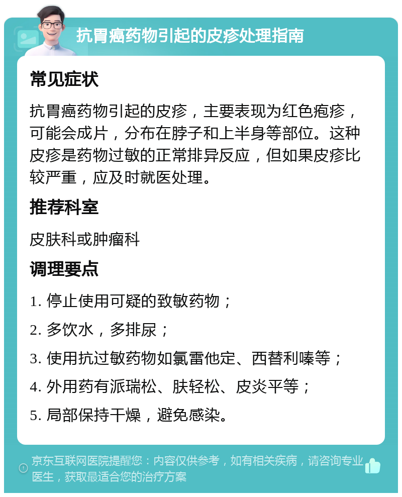 抗胃癌药物引起的皮疹处理指南 常见症状 抗胃癌药物引起的皮疹，主要表现为红色疱疹，可能会成片，分布在脖子和上半身等部位。这种皮疹是药物过敏的正常排异反应，但如果皮疹比较严重，应及时就医处理。 推荐科室 皮肤科或肿瘤科 调理要点 1. 停止使用可疑的致敏药物； 2. 多饮水，多排尿； 3. 使用抗过敏药物如氯雷他定、西替利嗪等； 4. 外用药有派瑞松、肤轻松、皮炎平等； 5. 局部保持干燥，避免感染。