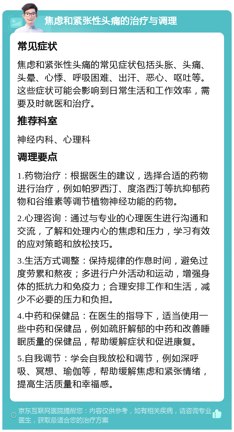 焦虑和紧张性头痛的治疗与调理 常见症状 焦虑和紧张性头痛的常见症状包括头胀、头痛、头晕、心悸、呼吸困难、出汗、恶心、呕吐等。这些症状可能会影响到日常生活和工作效率，需要及时就医和治疗。 推荐科室 神经内科、心理科 调理要点 1.药物治疗：根据医生的建议，选择合适的药物进行治疗，例如帕罗西汀、度洛西汀等抗抑郁药物和谷维素等调节植物神经功能的药物。 2.心理咨询：通过与专业的心理医生进行沟通和交流，了解和处理内心的焦虑和压力，学习有效的应对策略和放松技巧。 3.生活方式调整：保持规律的作息时间，避免过度劳累和熬夜；多进行户外活动和运动，增强身体的抵抗力和免疫力；合理安排工作和生活，减少不必要的压力和负担。 4.中药和保健品：在医生的指导下，适当使用一些中药和保健品，例如疏肝解郁的中药和改善睡眠质量的保健品，帮助缓解症状和促进康复。 5.自我调节：学会自我放松和调节，例如深呼吸、冥想、瑜伽等，帮助缓解焦虑和紧张情绪，提高生活质量和幸福感。