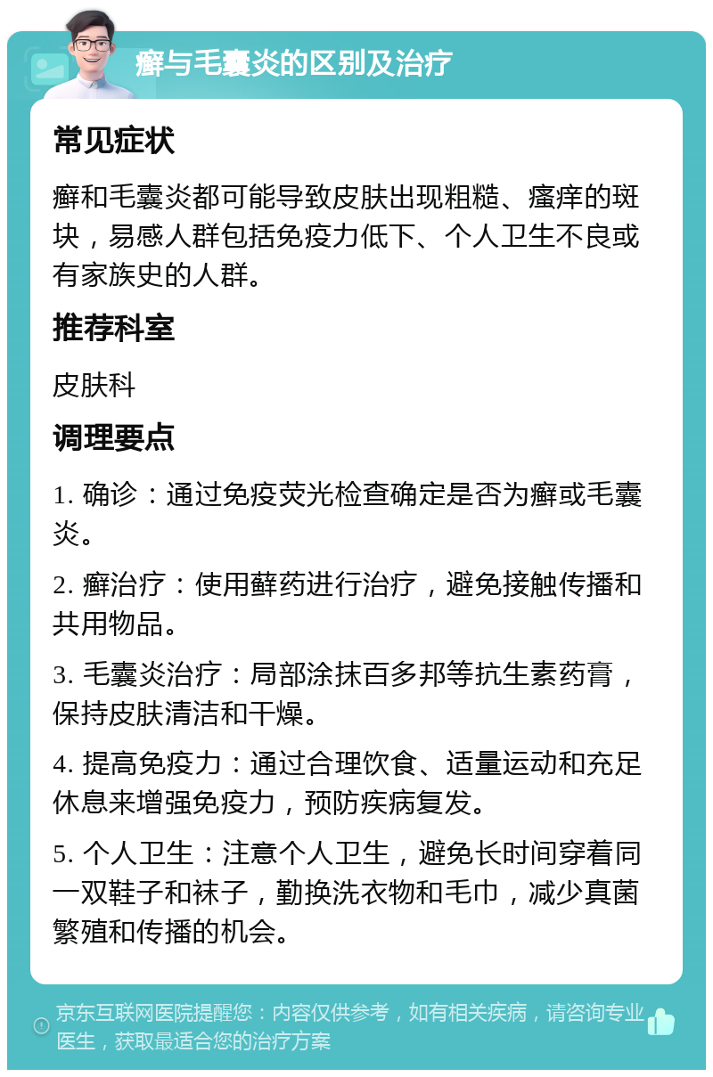 癣与毛囊炎的区别及治疗 常见症状 癣和毛囊炎都可能导致皮肤出现粗糙、瘙痒的斑块，易感人群包括免疫力低下、个人卫生不良或有家族史的人群。 推荐科室 皮肤科 调理要点 1. 确诊：通过免疫荧光检查确定是否为癣或毛囊炎。 2. 癣治疗：使用藓药进行治疗，避免接触传播和共用物品。 3. 毛囊炎治疗：局部涂抹百多邦等抗生素药膏，保持皮肤清洁和干燥。 4. 提高免疫力：通过合理饮食、适量运动和充足休息来增强免疫力，预防疾病复发。 5. 个人卫生：注意个人卫生，避免长时间穿着同一双鞋子和袜子，勤换洗衣物和毛巾，减少真菌繁殖和传播的机会。