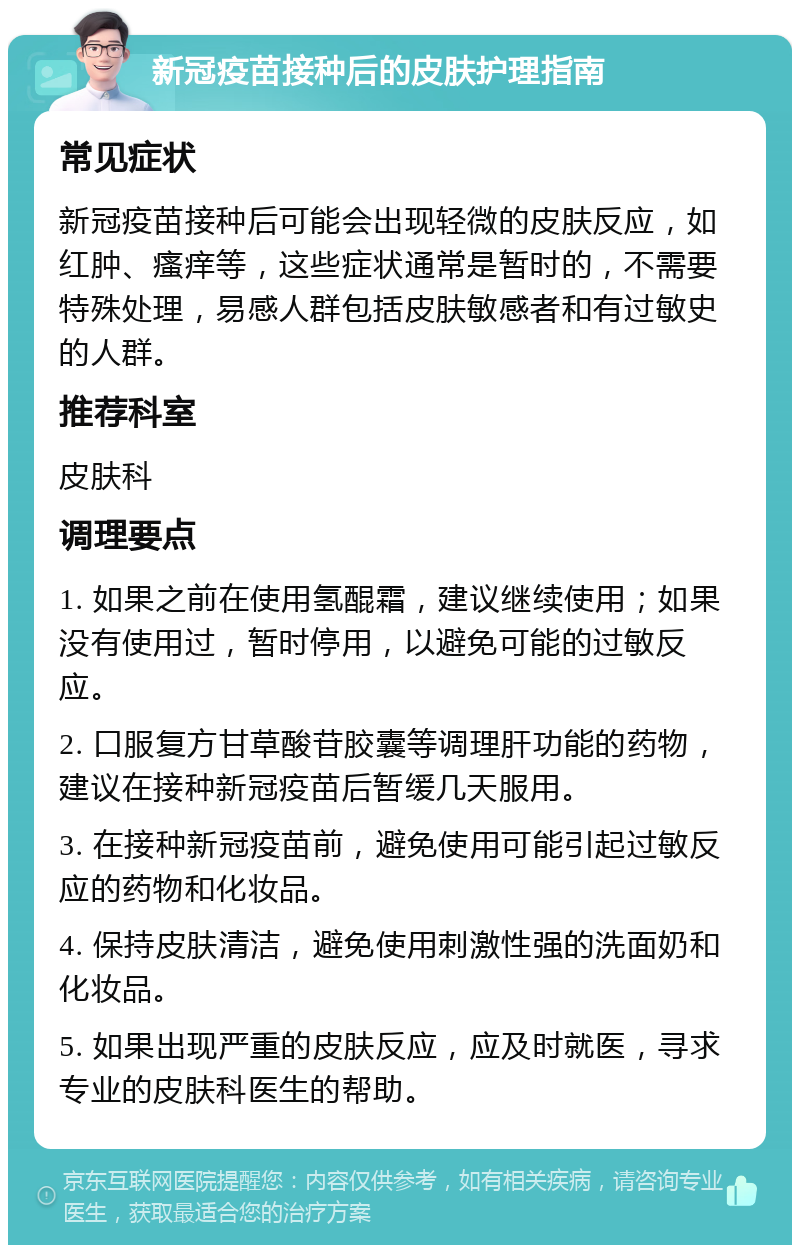 新冠疫苗接种后的皮肤护理指南 常见症状 新冠疫苗接种后可能会出现轻微的皮肤反应，如红肿、瘙痒等，这些症状通常是暂时的，不需要特殊处理，易感人群包括皮肤敏感者和有过敏史的人群。 推荐科室 皮肤科 调理要点 1. 如果之前在使用氢醌霜，建议继续使用；如果没有使用过，暂时停用，以避免可能的过敏反应。 2. 口服复方甘草酸苷胶囊等调理肝功能的药物，建议在接种新冠疫苗后暂缓几天服用。 3. 在接种新冠疫苗前，避免使用可能引起过敏反应的药物和化妆品。 4. 保持皮肤清洁，避免使用刺激性强的洗面奶和化妆品。 5. 如果出现严重的皮肤反应，应及时就医，寻求专业的皮肤科医生的帮助。