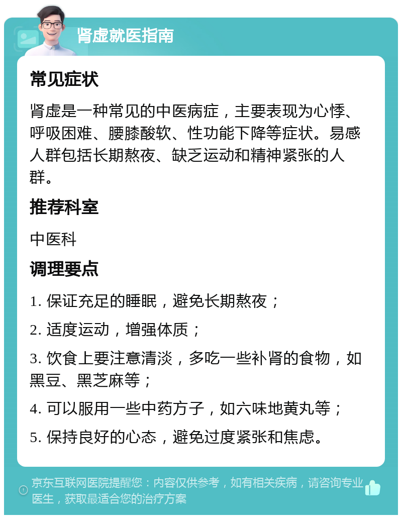 肾虚就医指南 常见症状 肾虚是一种常见的中医病症，主要表现为心悸、呼吸困难、腰膝酸软、性功能下降等症状。易感人群包括长期熬夜、缺乏运动和精神紧张的人群。 推荐科室 中医科 调理要点 1. 保证充足的睡眠，避免长期熬夜； 2. 适度运动，增强体质； 3. 饮食上要注意清淡，多吃一些补肾的食物，如黑豆、黑芝麻等； 4. 可以服用一些中药方子，如六味地黄丸等； 5. 保持良好的心态，避免过度紧张和焦虑。