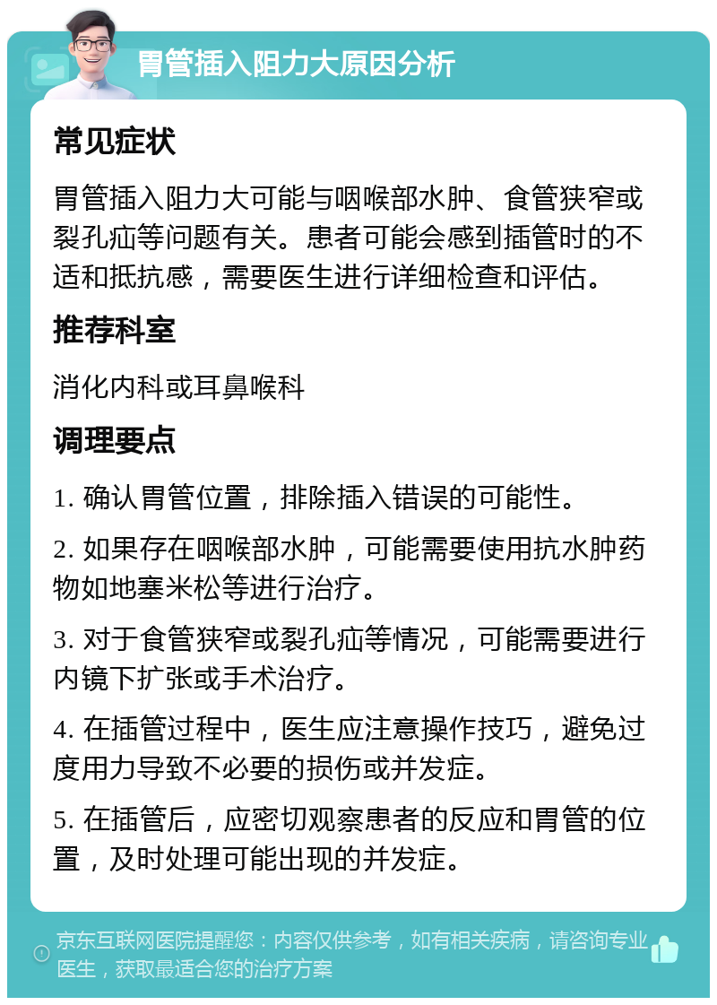 胃管插入阻力大原因分析 常见症状 胃管插入阻力大可能与咽喉部水肿、食管狭窄或裂孔疝等问题有关。患者可能会感到插管时的不适和抵抗感，需要医生进行详细检查和评估。 推荐科室 消化内科或耳鼻喉科 调理要点 1. 确认胃管位置，排除插入错误的可能性。 2. 如果存在咽喉部水肿，可能需要使用抗水肿药物如地塞米松等进行治疗。 3. 对于食管狭窄或裂孔疝等情况，可能需要进行内镜下扩张或手术治疗。 4. 在插管过程中，医生应注意操作技巧，避免过度用力导致不必要的损伤或并发症。 5. 在插管后，应密切观察患者的反应和胃管的位置，及时处理可能出现的并发症。