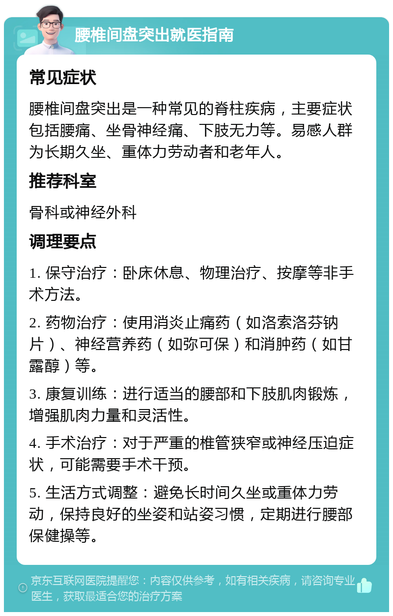 腰椎间盘突出就医指南 常见症状 腰椎间盘突出是一种常见的脊柱疾病，主要症状包括腰痛、坐骨神经痛、下肢无力等。易感人群为长期久坐、重体力劳动者和老年人。 推荐科室 骨科或神经外科 调理要点 1. 保守治疗：卧床休息、物理治疗、按摩等非手术方法。 2. 药物治疗：使用消炎止痛药（如洛索洛芬钠片）、神经营养药（如弥可保）和消肿药（如甘露醇）等。 3. 康复训练：进行适当的腰部和下肢肌肉锻炼，增强肌肉力量和灵活性。 4. 手术治疗：对于严重的椎管狭窄或神经压迫症状，可能需要手术干预。 5. 生活方式调整：避免长时间久坐或重体力劳动，保持良好的坐姿和站姿习惯，定期进行腰部保健操等。