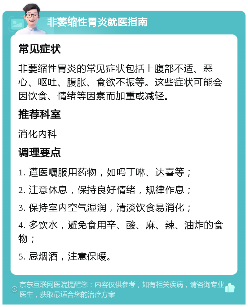 非萎缩性胃炎就医指南 常见症状 非萎缩性胃炎的常见症状包括上腹部不适、恶心、呕吐、腹胀、食欲不振等。这些症状可能会因饮食、情绪等因素而加重或减轻。 推荐科室 消化内科 调理要点 1. 遵医嘱服用药物，如吗丁啉、达喜等； 2. 注意休息，保持良好情绪，规律作息； 3. 保持室内空气湿润，清淡饮食易消化； 4. 多饮水，避免食用辛、酸、麻、辣、油炸的食物； 5. 忌烟酒，注意保暖。