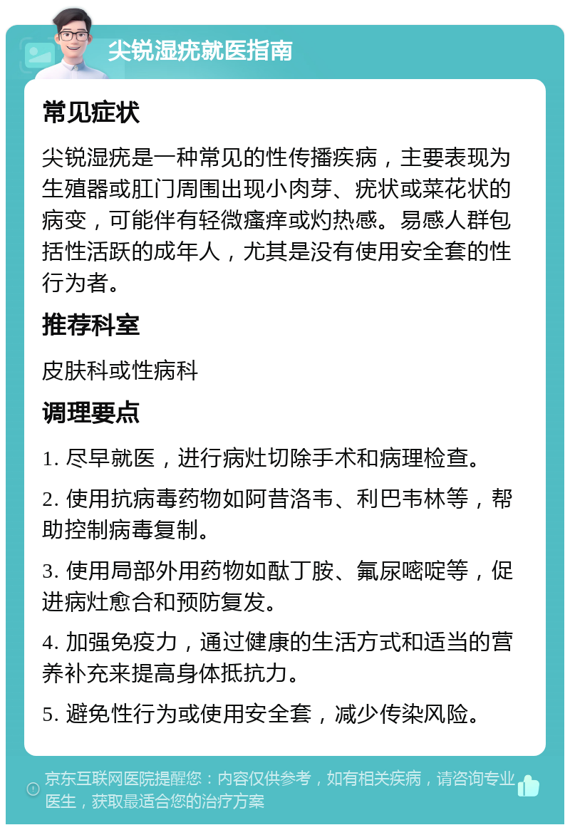 尖锐湿疣就医指南 常见症状 尖锐湿疣是一种常见的性传播疾病，主要表现为生殖器或肛门周围出现小肉芽、疣状或菜花状的病变，可能伴有轻微瘙痒或灼热感。易感人群包括性活跃的成年人，尤其是没有使用安全套的性行为者。 推荐科室 皮肤科或性病科 调理要点 1. 尽早就医，进行病灶切除手术和病理检查。 2. 使用抗病毒药物如阿昔洛韦、利巴韦林等，帮助控制病毒复制。 3. 使用局部外用药物如酞丁胺、氟尿嘧啶等，促进病灶愈合和预防复发。 4. 加强免疫力，通过健康的生活方式和适当的营养补充来提高身体抵抗力。 5. 避免性行为或使用安全套，减少传染风险。