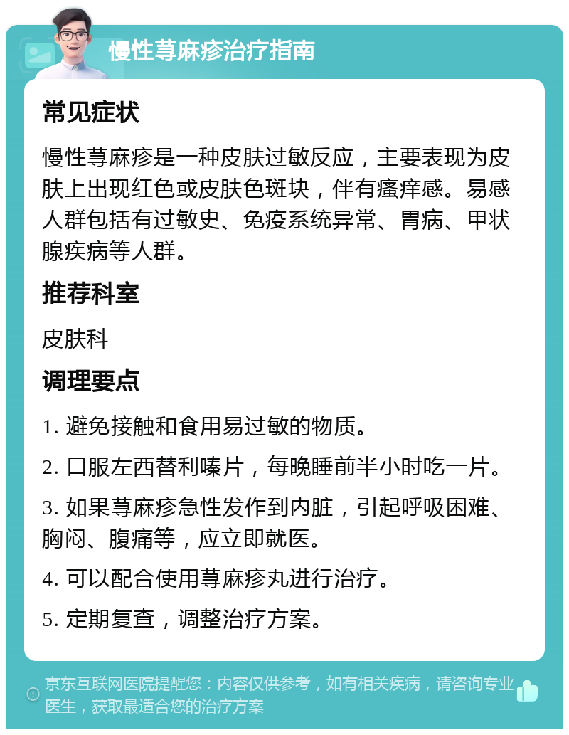 慢性荨麻疹治疗指南 常见症状 慢性荨麻疹是一种皮肤过敏反应，主要表现为皮肤上出现红色或皮肤色斑块，伴有瘙痒感。易感人群包括有过敏史、免疫系统异常、胃病、甲状腺疾病等人群。 推荐科室 皮肤科 调理要点 1. 避免接触和食用易过敏的物质。 2. 口服左西替利嗪片，每晚睡前半小时吃一片。 3. 如果荨麻疹急性发作到内脏，引起呼吸困难、胸闷、腹痛等，应立即就医。 4. 可以配合使用荨麻疹丸进行治疗。 5. 定期复查，调整治疗方案。