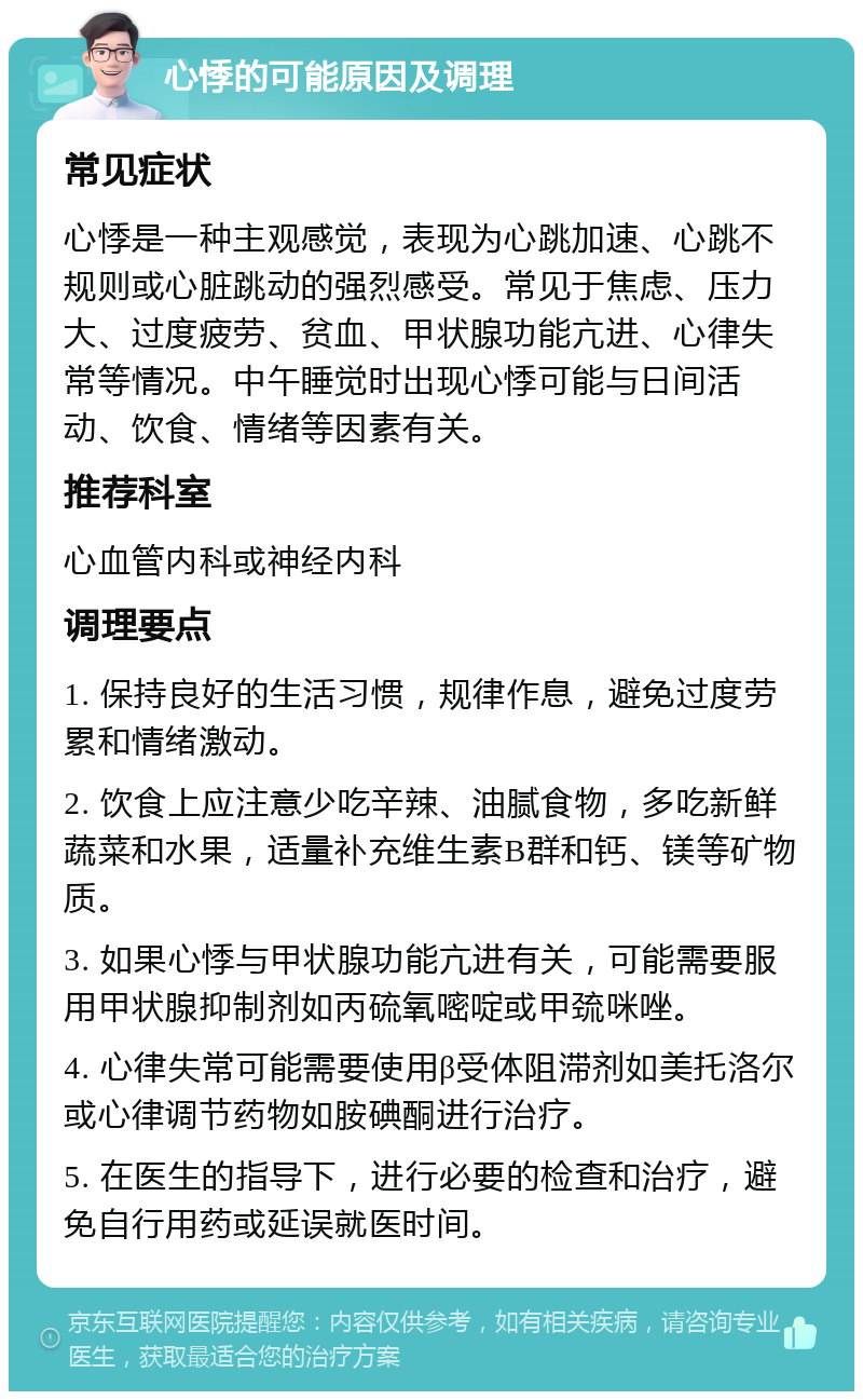 心悸的可能原因及调理 常见症状 心悸是一种主观感觉，表现为心跳加速、心跳不规则或心脏跳动的强烈感受。常见于焦虑、压力大、过度疲劳、贫血、甲状腺功能亢进、心律失常等情况。中午睡觉时出现心悸可能与日间活动、饮食、情绪等因素有关。 推荐科室 心血管内科或神经内科 调理要点 1. 保持良好的生活习惯，规律作息，避免过度劳累和情绪激动。 2. 饮食上应注意少吃辛辣、油腻食物，多吃新鲜蔬菜和水果，适量补充维生素B群和钙、镁等矿物质。 3. 如果心悸与甲状腺功能亢进有关，可能需要服用甲状腺抑制剂如丙硫氧嘧啶或甲巯咪唑。 4. 心律失常可能需要使用β受体阻滞剂如美托洛尔或心律调节药物如胺碘酮进行治疗。 5. 在医生的指导下，进行必要的检查和治疗，避免自行用药或延误就医时间。