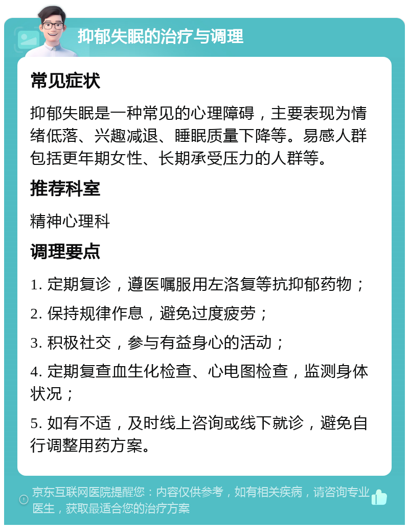 抑郁失眠的治疗与调理 常见症状 抑郁失眠是一种常见的心理障碍，主要表现为情绪低落、兴趣减退、睡眠质量下降等。易感人群包括更年期女性、长期承受压力的人群等。 推荐科室 精神心理科 调理要点 1. 定期复诊，遵医嘱服用左洛复等抗抑郁药物； 2. 保持规律作息，避免过度疲劳； 3. 积极社交，参与有益身心的活动； 4. 定期复查血生化检查、心电图检查，监测身体状况； 5. 如有不适，及时线上咨询或线下就诊，避免自行调整用药方案。