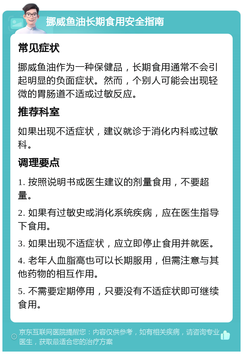 挪威鱼油长期食用安全指南 常见症状 挪威鱼油作为一种保健品，长期食用通常不会引起明显的负面症状。然而，个别人可能会出现轻微的胃肠道不适或过敏反应。 推荐科室 如果出现不适症状，建议就诊于消化内科或过敏科。 调理要点 1. 按照说明书或医生建议的剂量食用，不要超量。 2. 如果有过敏史或消化系统疾病，应在医生指导下食用。 3. 如果出现不适症状，应立即停止食用并就医。 4. 老年人血脂高也可以长期服用，但需注意与其他药物的相互作用。 5. 不需要定期停用，只要没有不适症状即可继续食用。