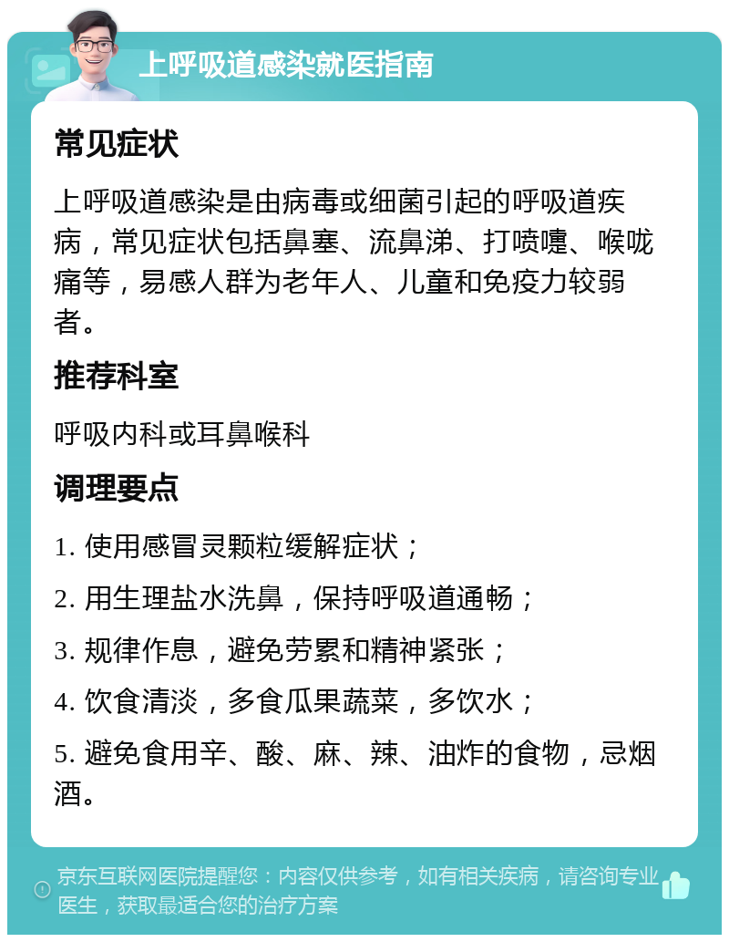 上呼吸道感染就医指南 常见症状 上呼吸道感染是由病毒或细菌引起的呼吸道疾病，常见症状包括鼻塞、流鼻涕、打喷嚏、喉咙痛等，易感人群为老年人、儿童和免疫力较弱者。 推荐科室 呼吸内科或耳鼻喉科 调理要点 1. 使用感冒灵颗粒缓解症状； 2. 用生理盐水洗鼻，保持呼吸道通畅； 3. 规律作息，避免劳累和精神紧张； 4. 饮食清淡，多食瓜果蔬菜，多饮水； 5. 避免食用辛、酸、麻、辣、油炸的食物，忌烟酒。